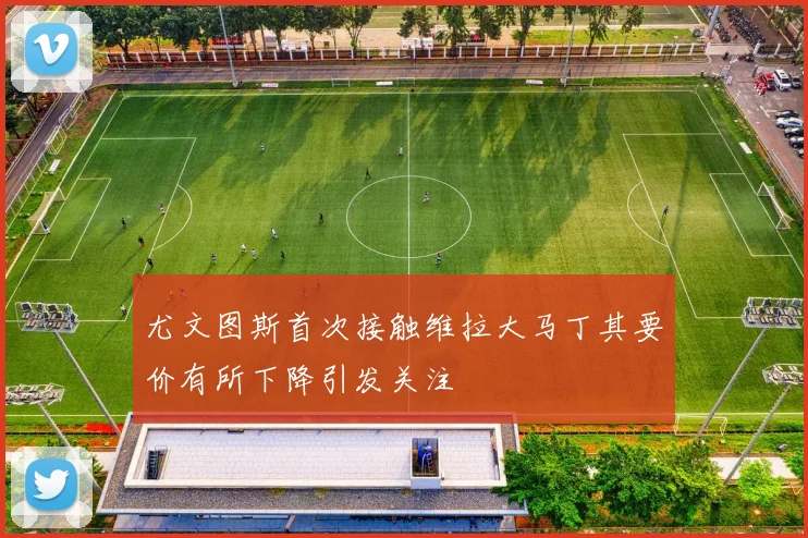 尤文图斯首次接触维拉大马丁其要价有所下降引发关注