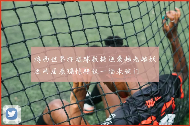 梅西世界杯进球数据逆袭越老越妖近两届表现惊艳仅一场未破门