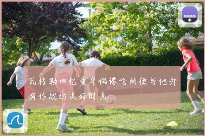 瓦格勒回忆童年偶像伦纳德与他并肩作战的美好时光