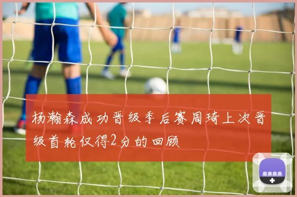 杨瀚森成功晋级季后赛周琦上次晋级首轮仅得2分的回顾
