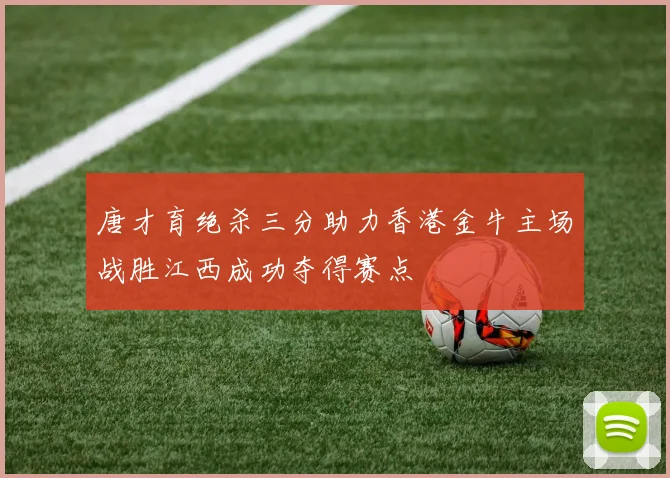 唐才育绝杀三分助力香港金牛主场战胜江西成功夺得赛点