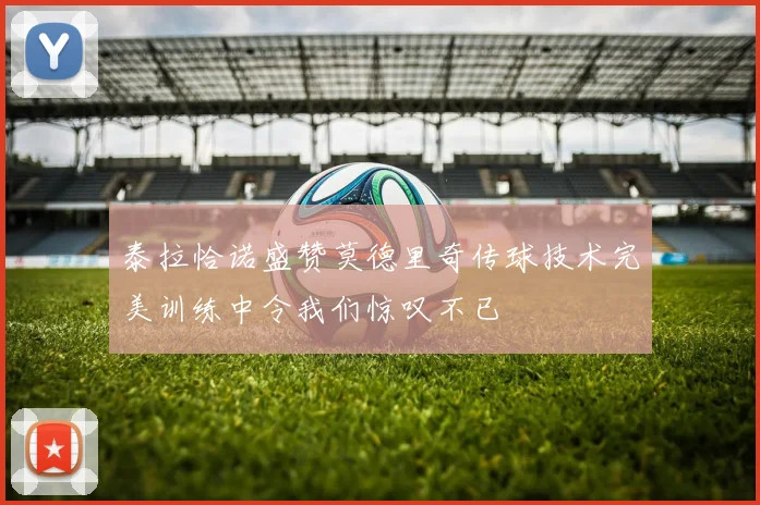 泰拉恰诺盛赞莫德里奇传球技术完美训练中令我们惊叹不已