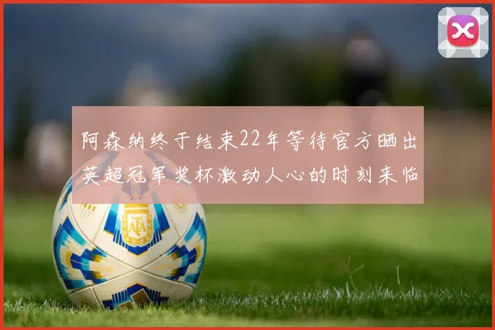 阿森纳终于结束22年等待官方晒出英超冠军奖杯激动人心的时刻来临