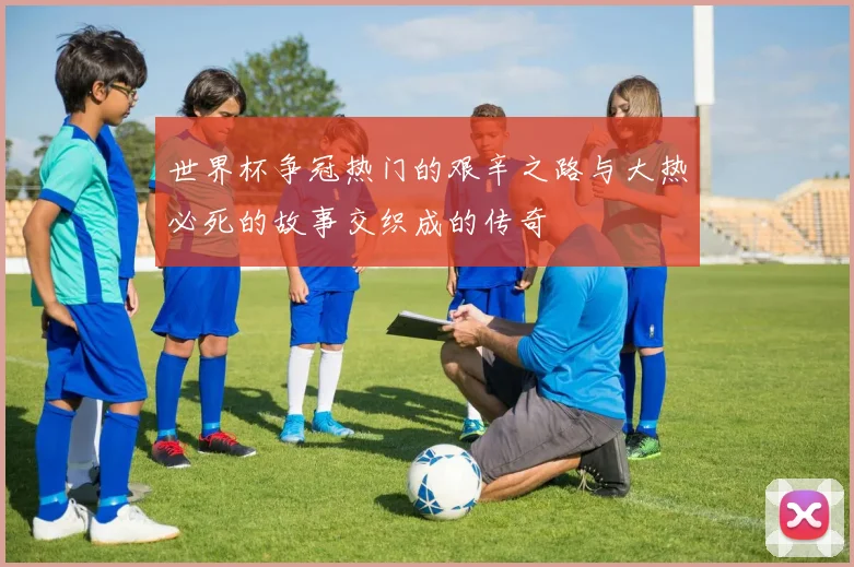 世界杯争冠热门的艰辛之路与大热必死的故事交织成的传奇