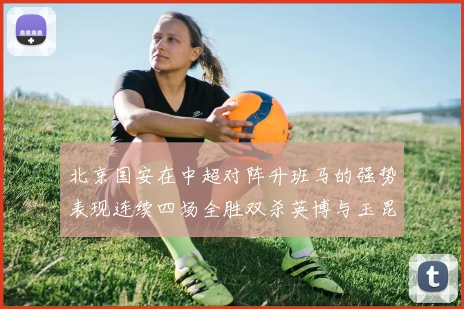 北京国安在中超对阵升班马的强势表现连续四场全胜双杀英博与玉昆