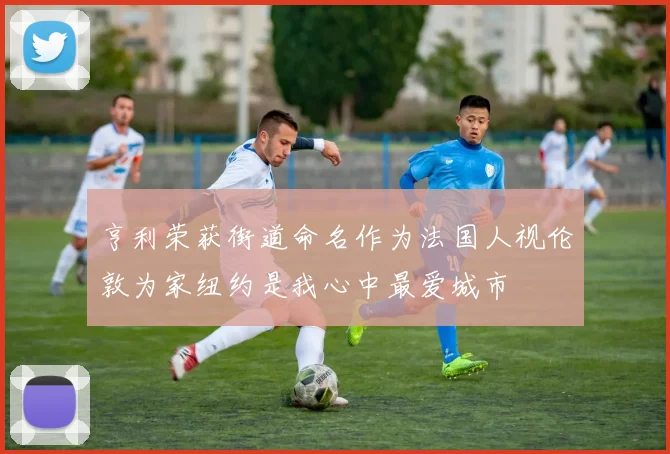亨利荣获街道命名作为法国人视伦敦为家纽约是我心中最爱城市