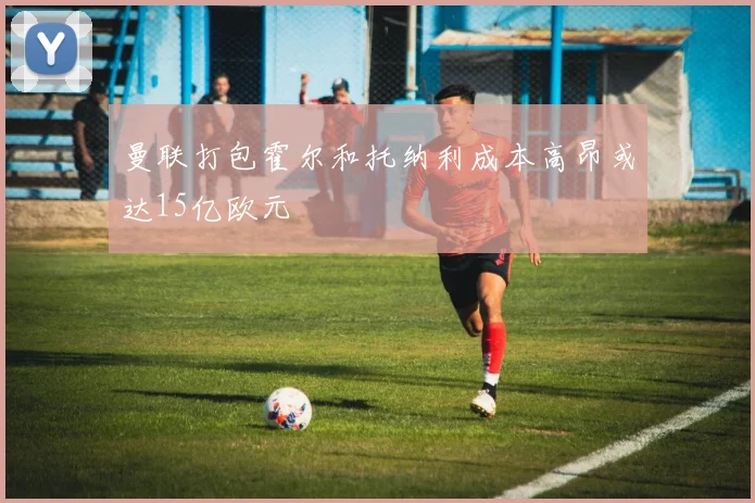 曼联打包霍尔和托纳利成本高昂或达15亿欧元