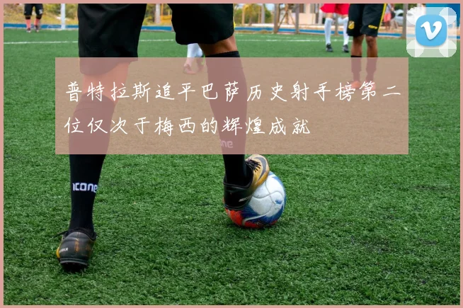 普特拉斯追平巴萨历史射手榜第二位仅次于梅西的辉煌成就