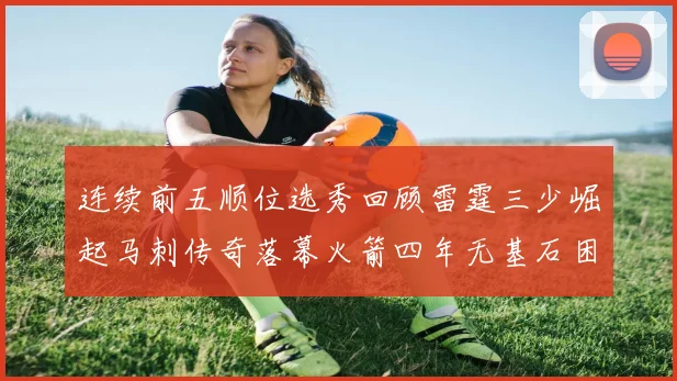 连续前五顺位选秀回顾雷霆三少崛起马刺传奇落幕火箭四年无基石困境