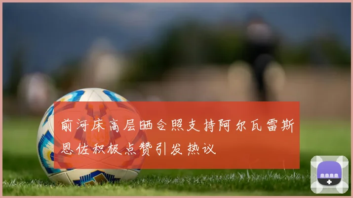 前河床高层晒合照支持阿尔瓦雷斯恩佐积极点赞引发热议