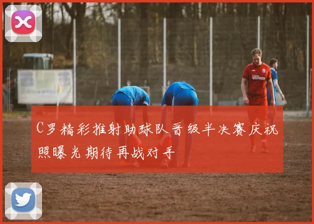 C罗精彩推射助球队晋级半决赛庆祝照曝光期待再战对手