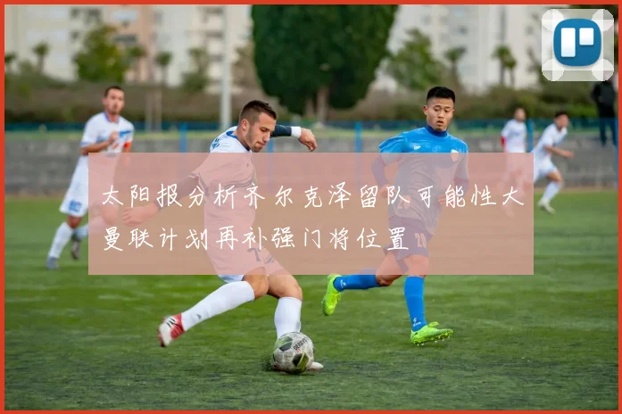 太阳报分析齐尔克泽留队可能性大曼联计划再补强门将位置