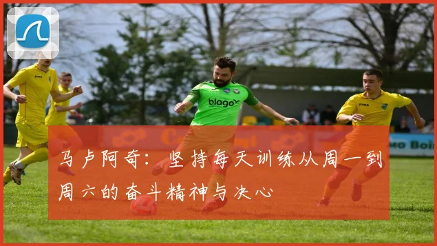 马卢阿奇：坚持每天训练从周一到周六的奋斗精神与决心