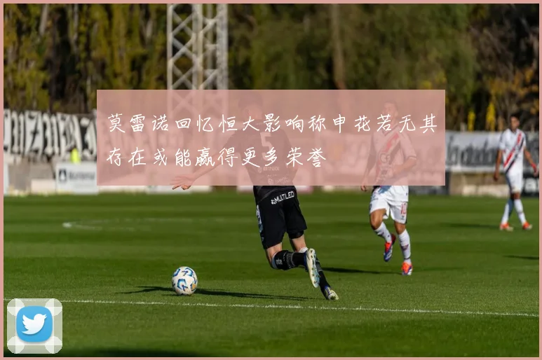 莫雷诺回忆恒大影响称申花若无其存在或能赢得更多荣誉