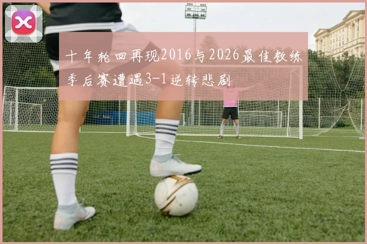十年轮回再现2016与2026最佳教练季后赛遭遇3-1逆转悲剧