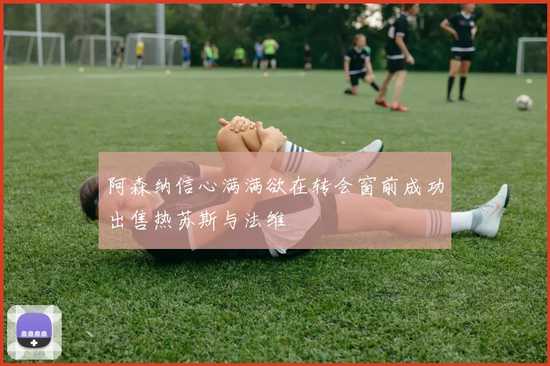 阿森纳信心满满欲在转会窗前成功出售热苏斯与法维