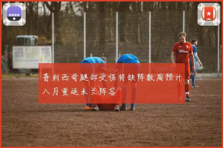 普利西奇腿部受伤将缺阵数周预计八月重返米兰阵容