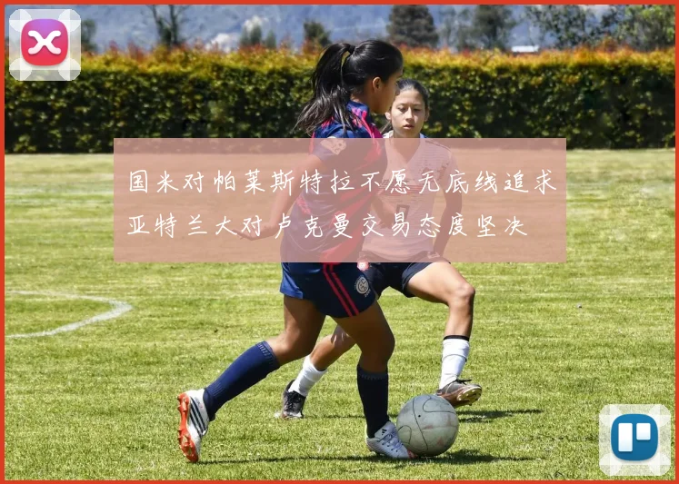 国米对帕莱斯特拉不愿无底线追求亚特兰大对卢克曼交易态度坚决