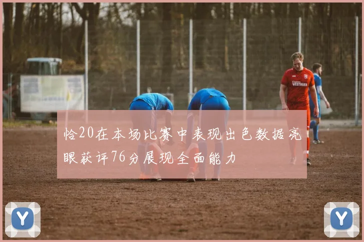 恰20在本场比赛中表现出色数据亮眼获评76分展现全面能力